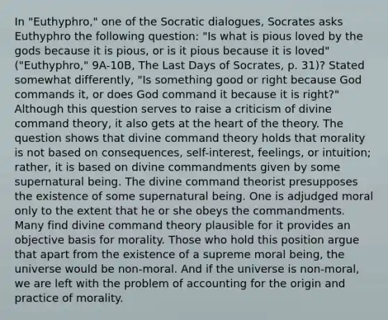 In "Euthyphro," one of the Socratic dialogues, Socrates asks Euthyphro the following question: "Is what is pious loved by the gods because it is pious, or is it pious because it is loved" ("Euthyphro," 9A-10B, The Last Days of Socrates, p. 31)? Stated somewhat differently, "Is something good or right because God commands it, or does God command it because it is right?" Although this question serves to raise a criticism of divine command theory, it also gets at the heart of the theory. The question shows that divine command theory holds that morality is not based on consequences, self-interest, feelings, or intuition; rather, it is based on divine commandments given by some supernatural being. The divine command theorist presupposes the existence of some supernatural being. One is adjudged moral only to the extent that he or she obeys the commandments. Many find divine command theory plausible for it provides an objective basis for morality. Those who hold this position argue that apart from the existence of a supreme moral being, the universe would be non-moral. And if the universe is non-moral, we are left with the problem of accounting for the origin and practice of morality.