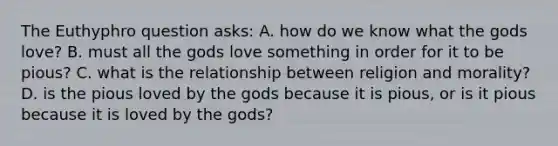 The Euthyphro question asks: A. how do we know what the gods love? B. must all the gods love something in order for it to be pious? C. what is the relationship between religion and morality? D. is the pious loved by the gods because it is pious, or is it pious because it is loved by the gods?