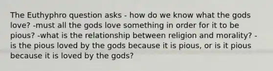 The Euthyphro question asks - how do we know what the gods love? -must all the gods love something in order for it to be pious? -what is the relationship between religion and morality? -is the pious loved by the gods because it is pious, or is it pious because it is loved by the gods?