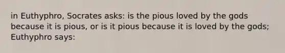 in Euthyphro, Socrates asks: is the pious loved by the gods because it is pious, or is it pious because it is loved by the gods; Euthyphro says: