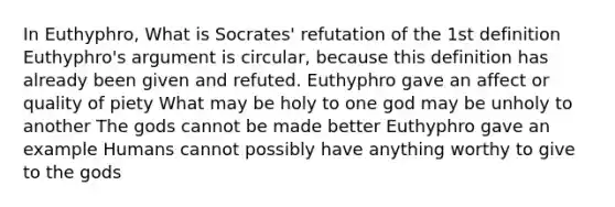 In Euthyphro, What is Socrates' refutation of the 1st definition Euthyphro's argument is circular, because this definition has already been given and refuted. Euthyphro gave an affect or quality of piety What may be holy to one god may be unholy to another The gods cannot be made better Euthyphro gave an example Humans cannot possibly have anything worthy to give to the gods