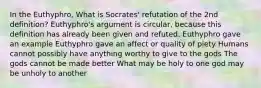 In the Euthyphro, What is Socrates' refutation of the 2nd definition? Euthyphro's argument is circular, because this definition has already been given and refuted. Euthyphro gave an example Euthyphro gave an affect or quality of piety Humans cannot possibly have anything worthy to give to the gods The gods cannot be made better What may be holy to one god may be unholy to another