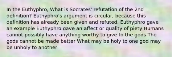 In the Euthyphro, What is Socrates' refutation of the 2nd definition? Euthyphro's argument is circular, because this definition has already been given and refuted. Euthyphro gave an example Euthyphro gave an affect or quality of piety Humans cannot possibly have anything worthy to give to the gods The gods cannot be made better What may be holy to one god may be unholy to another