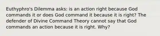 Euthyphro's Dilemma asks: is an action right because God commands it or does God command it because it is right? The defender of Divine Command Theory cannot say that God commands an action because it is right. Why?