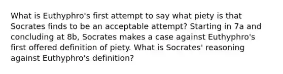 What is Euthyphro's first attempt to say what piety is that Socrates finds to be an acceptable attempt? Starting in 7a and concluding at 8b, Socrates makes a case against Euthyphro's first offered definition of piety. What is Socrates' reasoning against Euthyphro's definition?