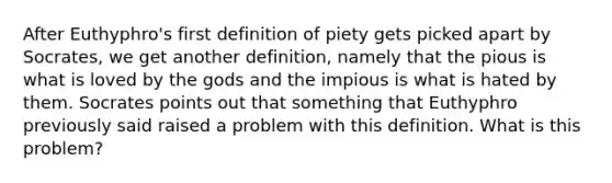 After Euthyphro's first definition of piety gets picked apart by Socrates, we get another definition, namely that the pious is what is loved by the gods and the impious is what is hated by them. Socrates points out that something that Euthyphro previously said raised a problem with this definition. What is this problem?