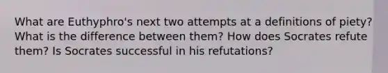 What are Euthyphro's next two attempts at a definitions of piety? What is the difference between them? How does Socrates refute them? Is Socrates successful in his refutations?