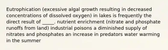 Eutrophication (excessive algal growth resulting in decreased concentrations of dissolved oxygen) in lakes is frequently the direct result of _____. nutrient enrichment (nitrate and phosphate runoffs from land) industrial poisons a diminished supply of nitrates and phosphates an increase in predators water warming in the summer