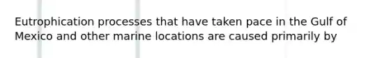 Eutrophication processes that have taken pace in the Gulf of Mexico and other marine locations are caused primarily by