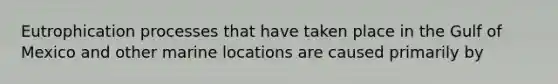 Eutrophication processes that have taken place in the Gulf of Mexico and other marine locations are caused primarily by