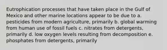 Eutrophication processes that have taken place in the Gulf of Mexico and other marine locations appear to be due to a. pesticides from modern agriculture, primarily b. global warming from human use of fossil fuels c. nitrates from detergents, primarily d. low oxygen levels resulting from decomposition e. phosphates from detergents, primarily