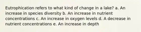 Eutrophication refers to what kind of change in a lake? a. An increase in species diversity b. An increase in nutrient concentrations c. An increase in oxygen levels d. A decrease in nutrient concentrations e. An increase in depth