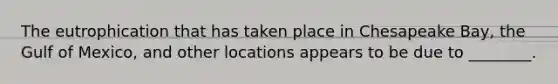 The eutrophication that has taken place in Chesapeake Bay, the Gulf of Mexico, and other locations appears to be due to ________.