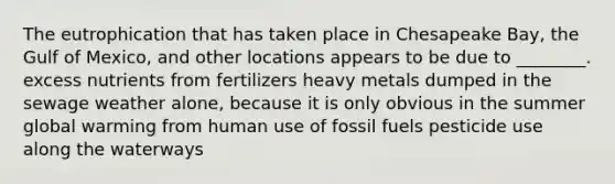 The eutrophication that has taken place in Chesapeake Bay, the Gulf of Mexico, and other locations appears to be due to ________. excess nutrients from fertilizers heavy metals dumped in the sewage weather alone, because it is only obvious in the summer global warming from human use of fossil fuels pesticide use along the waterways