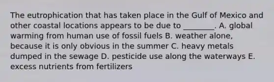 The eutrophication that has taken place in the Gulf of Mexico and other coastal locations appears to be due to ________. A. global warming from human use of fossil fuels B. weather alone, because it is only obvious in the summer C. heavy metals dumped in the sewage D. pesticide use along the waterways E. excess nutrients from fertilizers