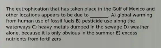 The eutrophication that has taken place in the Gulf of Mexico and other locations appears to be due to ________. A) global warming from human use of fossil fuels B) pesticide use along the waterways C) heavy metals dumped in the sewage D) weather alone, because it is only obvious in the summer E) excess nutrients from fertilizers