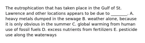 The eutrophication that has taken place in the Gulf of St. Lawrence and other locations appears to be due to ________. A. heavy metals dumped in the sewage B. weather alone, because it is only obvious in the summer C. global warming from human use of fossil fuels D. excess nutrients from fertilizers E. pesticide use along the waterways