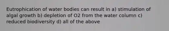 Eutrophication of water bodies can result in a) stimulation of algal growth b) depletion of O2 from the water column c) reduced biodiversity d) all of the above