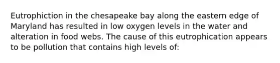 Eutrophiction in the chesapeake bay along the eastern edge of Maryland has resulted in low oxygen levels in the water and alteration in food webs. The cause of this eutrophication appears to be pollution that contains high levels of: