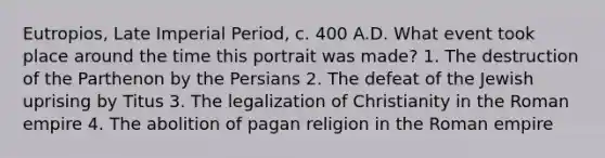 Eutropios, Late Imperial Period, c. 400 A.D. What event took place around the time this portrait was made? 1. The destruction of the Parthenon by the Persians 2. The defeat of the Jewish uprising by Titus 3. The legalization of Christianity in the Roman empire 4. The abolition of pagan religion in the Roman empire
