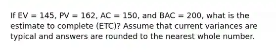 If EV = 145, PV = 162, AC = 150, and BAC = 200, what is the estimate to complete (ETC)? Assume that current variances are typical and answers are rounded to the nearest whole number.