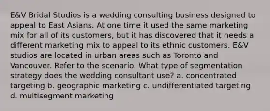 E&V Bridal Studios is a wedding consulting business designed to appeal to East Asians. At one time it used the same marketing mix for all of its customers, but it has discovered that it needs a different marketing mix to appeal to its ethnic customers. E&V studios are located in urban areas such as Toronto and Vancouver. Refer to the scenario. What type of segmentation strategy does the wedding consultant use? a. concentrated targeting b. geographic marketing c. undifferentiated targeting d. multisegment marketing