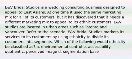 E&V Bridal Studios is a wedding consulting business designed to appeal to East Asians. At one time it used the same marketing mix for all of its customers, but it has discovered that it needs a different marketing mix to appeal to its ethnic customers. E&V studios are located in urban areas such as Toronto and Vancouver. Refer to the scenario. E&V Bridal Studios markets its services to its customers by using ethnicity to divide its customers into segments. Which of the following would ethnicity be classified as? a. environmental control b. accessibility quotient c. perceived image d. segmentation base