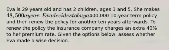 Eva is 29 years old and has 2 children, ages 3 and 5. She makes 48,500 a year. Eva decides to buy a400,000 10-year term policy and then renew the policy for another ten years afterwards. To renew the policy the insurance company charges an extra 40% to her premium rate. Given the options below, assess whether Eva made a wise decision.