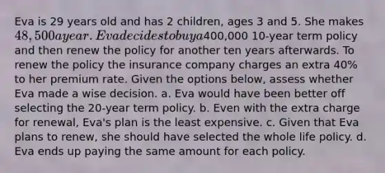 Eva is 29 years old and has 2 children, ages 3 and 5. She makes 48,500 a year. Eva decides to buy a400,000 10-year term policy and then renew the policy for another ten years afterwards. To renew the policy the insurance company charges an extra 40% to her premium rate. Given the options below, assess whether Eva made a wise decision. a. Eva would have been better off selecting the 20-year term policy. b. Even with the extra charge for renewal, Eva's plan is the least expensive. c. Given that Eva plans to renew, she should have selected the whole life policy. d. Eva ends up paying the same amount for each policy.