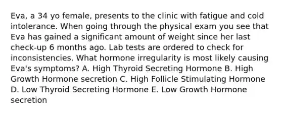 Eva, a 34 yo female, presents to the clinic with fatigue and cold intolerance. When going through the physical exam you see that Eva has gained a significant amount of weight since her last check-up 6 months ago. Lab tests are ordered to check for inconsistencies. What hormone irregularity is most likely causing Eva's symptoms? A. High Thyroid Secreting Hormone B. High Growth Hormone secretion C. High Follicle Stimulating Hormone D. Low Thyroid Secreting Hormone E. Low Growth Hormone secretion