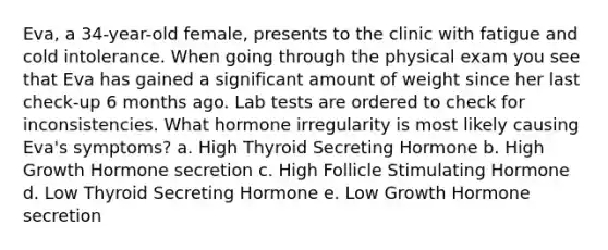 Eva, a 34-year-old female, presents to the clinic with fatigue and cold intolerance. When going through the physical exam you see that Eva has gained a significant amount of weight since her last check-up 6 months ago. Lab tests are ordered to check for inconsistencies. What hormone irregularity is most likely causing Eva's symptoms? a. High Thyroid Secreting Hormone b. High Growth Hormone secretion c. High Follicle Stimulating Hormone d. Low Thyroid Secreting Hormone e. Low Growth Hormone secretion