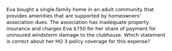 Eva bought a single-family home in an adult community that provides amenities that are supported by homeowners' association dues. The association has inadequate property insurance and charges Eva 750 for her share of payment for uninsured windstorm damage to the clubhouse. Which statement is correct about her HO 3 policy coverage for this expense?