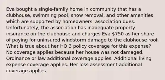 Eva bought a single-family home in community that has a clubhouse, swimming pool, snow removal, and other amenities which are supported by homeowners' association dues. Unfortunately, the association has inadequate property insurance on the clubhouse and charges Eva 750 as her share of paying for uninsured windstorm damage to the clubhouse roof. What is true about her HO 3 policy coverage for this expense? No coverage applies because her house was not damaged. Ordinance or law additional coverage applies. Additional living expense coverage applies. Her loss assessment additional coverage applies.