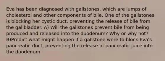 Eva has been diagnosed with gallstones, which are lumps of cholesterol and other components of bile. One of the gallstones is blocking her cystic duct, preventing the release of bile from the gallbladder. A) Will the gallstones prevent bile from being produced and released into the duodenum? Why or why not? B)Predict what might happen if a gallstone were to block Eva's pancreatic duct, preventing the release of pancreatic juice into the duodenum.