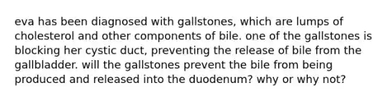 eva has been diagnosed with gallstones, which are lumps of cholesterol and other components of bile. one of the gallstones is blocking her cystic duct, preventing the release of bile from the gallbladder. will the gallstones prevent the bile from being produced and released into the duodenum? why or why not?