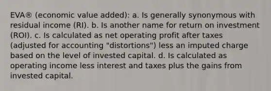 EVA® (economic value added): a. Is generally synonymous with residual income (RI). b. Is another name for return on investment (ROI). c. Is calculated as net operating profit after taxes (adjusted for accounting "distortions") less an imputed charge based on the level of invested capital. d. Is calculated as operating income less interest and taxes plus the gains from invested capital.