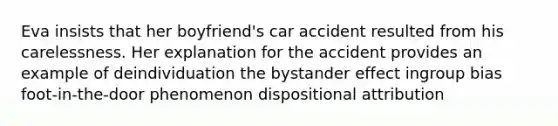 Eva insists that her boyfriend's car accident resulted from his carelessness. Her explanation for the accident provides an example of deindividuation the bystander effect ingroup bias foot-in-the-door phenomenon dispositional attribution