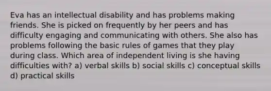 Eva has an intellectual disability and has problems making friends. She is picked on frequently by her peers and has difficulty engaging and communicating with others. She also has problems following the basic rules of games that they play during class. Which area of independent living is she having difficulties with? a) verbal skills b) social skills c) conceptual skills d) practical skills