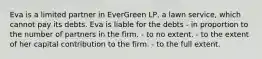 Eva is a limited partner in EverGreen LP, a lawn service, which cannot pay its debts. Eva is liable for the debts ​- in proportion to the number of partners in the firm. ​- to no extent. ​- to the extent of her capital contribution to the firm. ​- to the full extent.