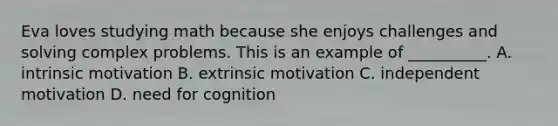 Eva loves studying math because she enjoys challenges and solving complex problems. This is an example of __________. A. intrinsic motivation B. extrinsic motivation C. independent motivation D. need for cognition