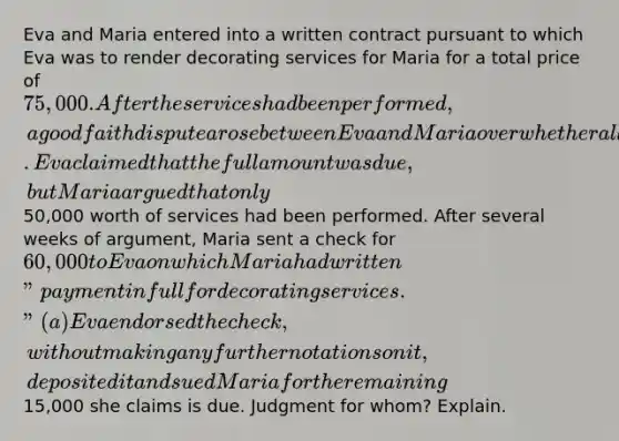 Eva and Maria entered into a written contract pursuant to which Eva was to render decorating services for Maria for a total price of 75,000. After the services had been performed, a good faith dispute arose between Eva and Maria over whether all of the services had been properly performed. Eva claimed that the full amount was due, but Maria argued that only50,000 worth of services had been performed. After several weeks of argument, Maria sent a check for 60,000 to Eva on which Maria had written "payment in full for decorating services." (a) Eva endorsed the check, without making any further notations on it, deposited it and sued Maria for the remaining15,000 she claims is due. Judgment for whom? Explain.