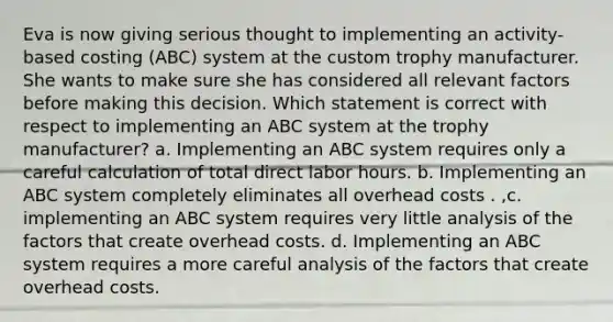 Eva is now giving serious thought to implementing an activity-based costing (ABC) system at the custom trophy manufacturer. She wants to make sure she has considered all relevant factors before making this decision. Which statement is correct with respect to implementing an ABC system at the trophy manufacturer? a. Implementing an ABC system requires only a careful calculation of total direct labor hours. b. Implementing an ABC system completely eliminates all overhead costs . ,c. implementing an ABC system requires very little analysis of the factors that create overhead costs. d. Implementing an ABC system requires a more careful analysis of the factors that create overhead costs.