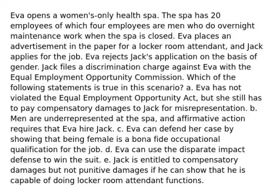 Eva opens a women's-only health spa. The spa has 20 employees of which four employees are men who do overnight maintenance work when the spa is closed. Eva places an advertisement in the paper for a locker room attendant, and Jack applies for the job. Eva rejects Jack's application on the basis of gender. Jack files a discrimination charge against Eva with the Equal Employment Opportunity Commission. Which of the following statements is true in this scenario? a. Eva has not violated the Equal Employment Opportunity Act, but she still has to pay compensatory damages to Jack for misrepresentation. b. Men are underrepresented at the spa, and affirmative action requires that Eva hire Jack. c. Eva can defend her case by showing that being female is a bona fide occupational qualification for the job. d. Eva can use the disparate impact defense to win the suit. e. Jack is entitled to compensatory damages but not punitive damages if he can show that he is capable of doing locker room attendant functions.