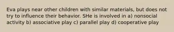 Eva plays near other children with similar materials, but does not try to influence their behavior. SHe is involved in a) nonsocial activity b) associative play c) parallel play d) cooperative play