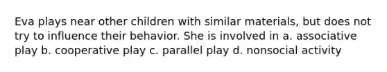 Eva plays near other children with similar materials, but does not try to influence their behavior. She is involved in a. associative play b. cooperative play c. parallel play d. nonsocial activity