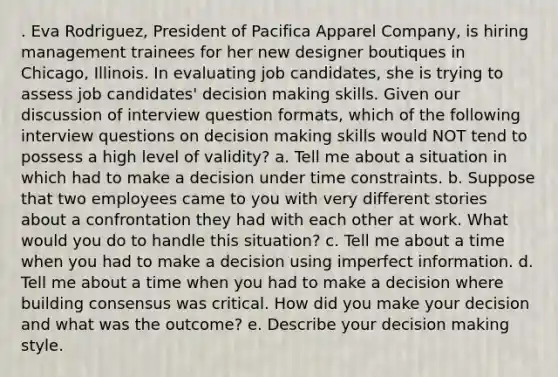 . Eva Rodriguez, President of Pacifica Apparel Company, is hiring management trainees for her new designer boutiques in Chicago, Illinois. In evaluating job candidates, she is trying to assess job candidates' decision making skills. Given our discussion of interview question formats, which of the following interview questions on decision making skills would NOT tend to possess a high level of validity? a. Tell me about a situation in which had to make a decision under time constraints. b. Suppose that two employees came to you with very different stories about a confrontation they had with each other at work. What would you do to handle this situation? c. Tell me about a time when you had to make a decision using imperfect information. d. Tell me about a time when you had to make a decision where building consensus was critical. How did you make your decision and what was the outcome? e. Describe your decision making style.