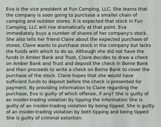 Eva is the vice president at Fun Camping, LLC. She learns that the company is soon going to purchase a smaller chain of camping and outdoor stores. It is expected that stock in Fun Camping, LLC will rise dramatically at that point. Eva immediately buys a number of shares of her company's stock. She also tells her friend Claire about the expected purchase of stores. Claire wants to purchase stock in the company but lacks the funds with which to do so. Although she did not have the funds in Amber Bank and Trust, Claire decides to draw a check on Amber Bank and Trust and deposit the check in Borne Bank and then proceeds to write a check on Borne Bank to cover the purchase of the stock. Claire hopes that she would have sufficient funds to deposit before the check is presented for payment. By providing information to Claire regarding the purchase, Eva is guilty of which offense, if any? She is guilty of an insider-trading violation by tipping the information She is guilty of an insider-trading violation by being tipped. She is guilty of an insider-trading violation by both tipping and being tipped She is guilty of criminal extortion.