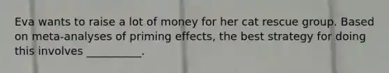 Eva wants to raise a lot of money for her cat rescue group. Based on meta-analyses of priming effects, the best strategy for doing this involves __________.