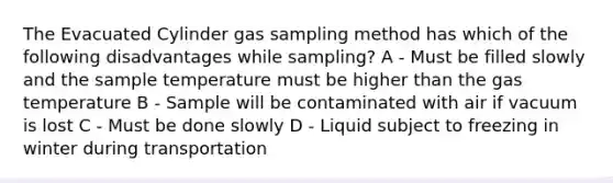 The Evacuated Cylinder gas sampling method has which of the following disadvantages while sampling? A - Must be filled slowly and the sample temperature must be higher than the gas temperature B - Sample will be contaminated with air if vacuum is lost C - Must be done slowly D - Liquid subject to freezing in winter during transportation