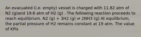 An evacuated (i.e. empty) vessel is charged with 11.82 atm of N2 (g)and 19.6 atm of H2 (g) . The following reaction proceeds to reach equilibrium. N2 (g) + 3H2 (g) ⇌ 2NH3 (g) At equilibrium, the partial pressure of H2 remains constant at 19 atm. The value of KPis